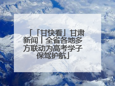 「甘快看」甘肃新闻丨全省各地多方联动为高考学子保驾护航