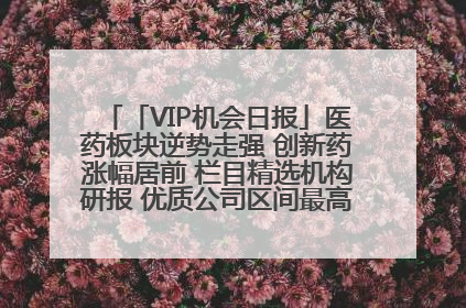 「VIP机会日报」医药板块逆势走强 创新药涨幅居前 栏目精选机构研报 优质公司区间最高涨34.9%