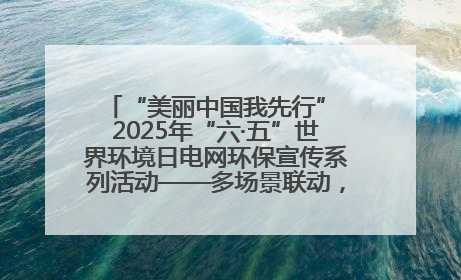 “美丽中国我先行” 2025年“六·五”世界环境日电网环保宣传系列活动——多场景联动，共筑生态发展新图景