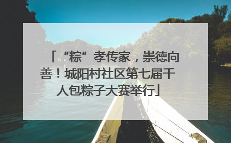 “粽”孝传家，崇德向善！城阳村社区第七届千人包粽子大赛举行