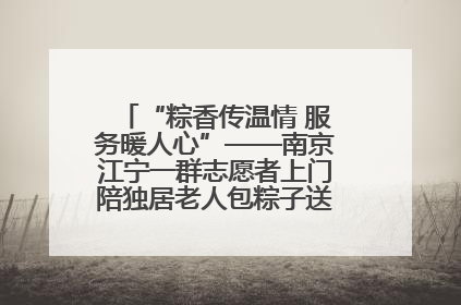 “粽香传温情 服务暖人心”——南京江宁一群志愿者上门陪独居老人包粽子送去节日的欢乐
