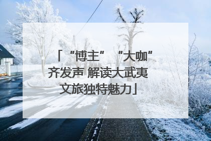 “博主”“大咖”齐发声 解读大武夷文旅独特魅力