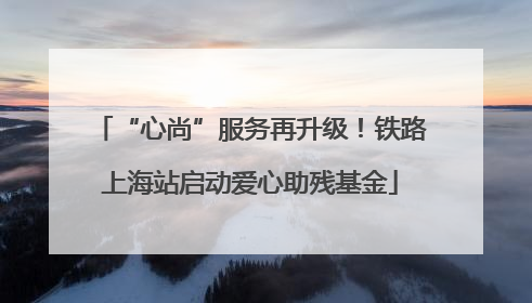 “心尚”服务再升级！铁路上海站启动爱心助残基金