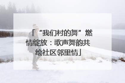 “我们村的舞”燃情绽放：歌声舞韵共绘社区邻里情