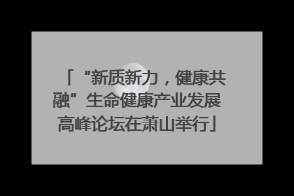 “新质新力，健康共融”生命健康产业发展高峰论坛在萧山举行