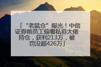 “老鼠仓”曝光！中信证券前员工偷看私募大佬持仓，获利213万，被罚没超426万