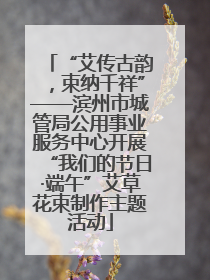 “艾传古韵，束纳千祥”——滨州市城管局公用事业服务中心开展“我们的节日·端午”艾草花束制作主题活动