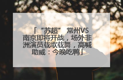 “苏超” 常州VS南京即将开战，场外非洲演员载歌载舞，高喊助威：今晚吃鸭