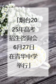 烟台2025年高考招生咨询会6月27日在青华中学举行