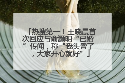 热搜第一！王晓晨首次回应与俞灏明“已婚”传闻，称“我头昏了，大家开心就好”