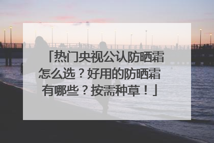 热门央视公认防晒霜怎么选？好用的防晒霜有哪些？按需种草！