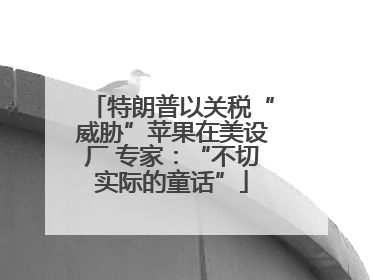特朗普以关税“威胁”苹果在美设厂 专家：“不切实际的童话”