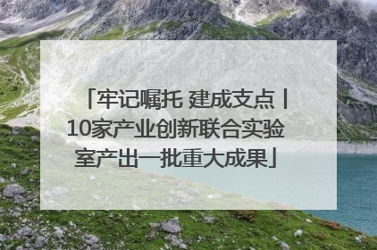 牢记嘱托 建成支点丨10家产业创新联合实验室产出一批重大成果