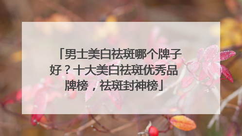 男士美白祛斑哪个牌子好？十大美白祛斑优秀品牌榜，祛斑封神榜