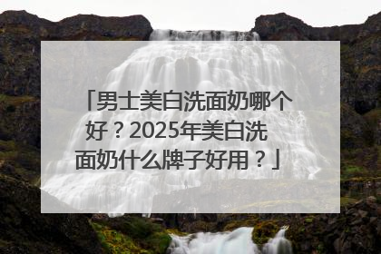 男士美白洗面奶哪个好？2025年美白洗面奶什么牌子好用？