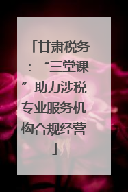 甘肃税务：“三堂课”助力涉税专业服务机构合规经营