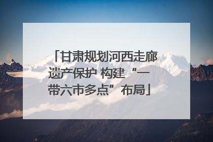 甘肃规划河西走廊遗产保护 构建“一带六市多点”布局