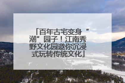 百年古宅变身“潮”园子！江南秀野文化园邀你沉浸式玩转传统文化