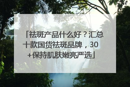 祛斑产品什么好？汇总十款国货祛斑品牌，30+保持肌肤嫩亮严选