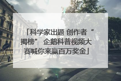 科学家出题 创作者“揭榜” 企鹅科普视频大赛喊你来赢百万奖金