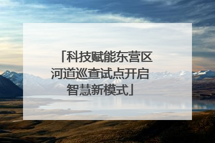 科技赋能东营区河道巡查试点开启智慧新模式