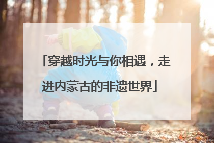 穿越时光与你相遇，走进内蒙古的非遗世界