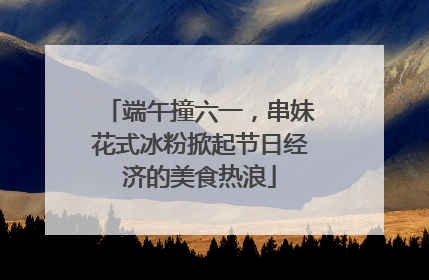 端午撞六一，串妹花式冰粉掀起节日经济的美食热浪