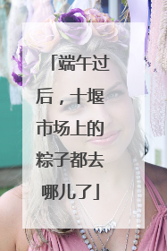 端午过后，十堰市场上的粽子都去哪儿了
