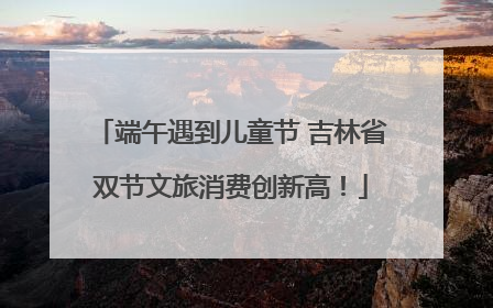 端午遇到儿童节 吉林省双节文旅消费创新高！