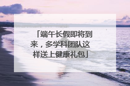 端午长假即将到来，多学科团队这样送上健康礼包