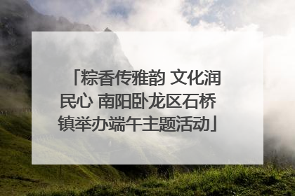粽香传雅韵 文化润民心 南阳卧龙区石桥镇举办端午主题活动