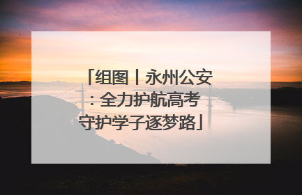 组图丨永州公安：全力护航高考 守护学子逐梦路