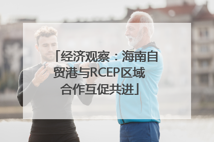 经济观察：海南自贸港与RCEP区域合作互促共进