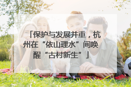保护与发展并重，杭州在“依山理水”间唤醒“古村新生”