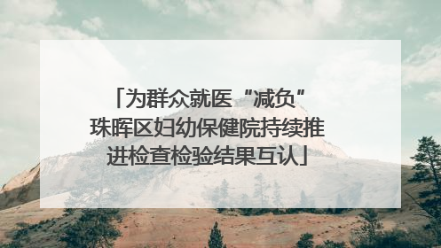 为群众就医“减负” 珠晖区妇幼保健院持续推进检查检验结果互认