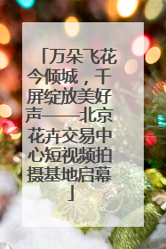 万朵飞花今倾城，千屏绽放美好声——北京花卉交易中心短视频拍摄基地启幕
