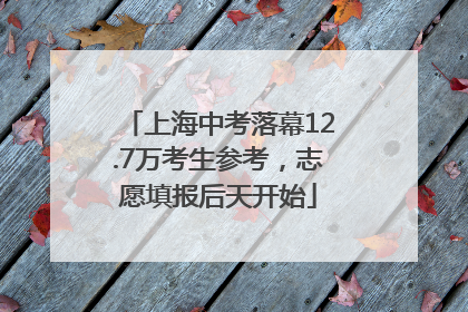 上海中考落幕12.7万考生参考，志愿填报后天开始