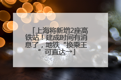 上海将新增2座高铁站！建成时间有消息了，地铁“换乘王”可直达→