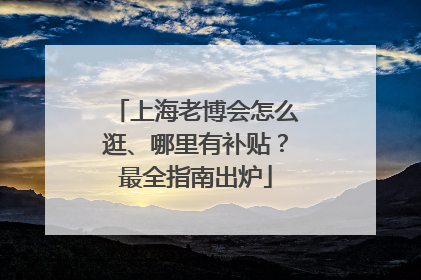 上海老博会怎么逛、哪里有补贴？最全指南出炉