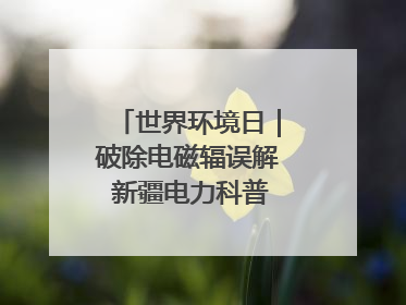 世界环境日｜破除电磁辐误解 新疆电力科普让居民安心