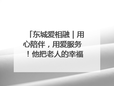东城爱相融｜用心陪伴，用爱服务！他把老人的幸福感当“大事儿”