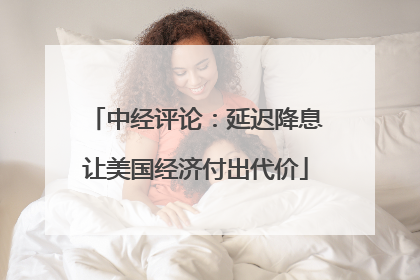 中经评论：延迟降息让美国经济付出代价