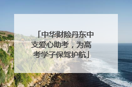 中华财险丹东中支爱心助考，为高考学子保驾护航