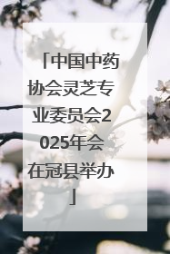 中国中药协会灵芝专业委员会2025年会在冠县举办