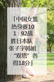 中国女篮热身赛101∶92战胜日本队 张子宇韩旭“双塔”各得18分