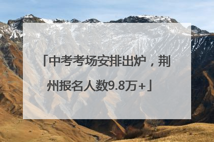 中考考场安排出炉，荆州报名人数9.8万+
