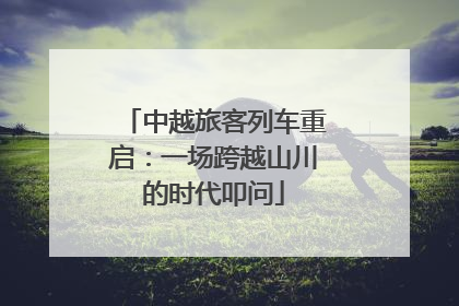 中越旅客列车重启：一场跨越山川的时代叩问