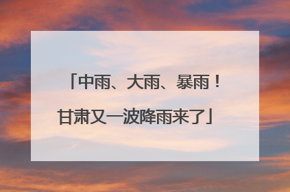 中雨、大雨、暴雨！甘肃又一波降雨来了