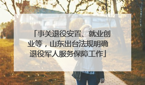 事关退役安置、就业创业等，山东出台法规明确退役军人服务保障工作