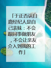 于正否认白鹿经纪人是自己表妹：不会跟同事做朋友，不会让亲友介入到我的工作